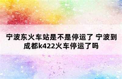 宁波东火车站是不是停运了 宁波到成都k422火车停运了吗